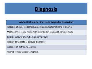 Diagnosis
Abdominal injuries that need expanded evaluation
Prasence of pain, tenderness, distention and external signs of trauma
Mechanism of injury with a high likelihood of causing abdominal injury
Suspicious lower chest, back or pelvic injury.
Inability to tolerate of delayed diagnosis
Presence of distracting injuries
Altered consciousness/sensorium
 