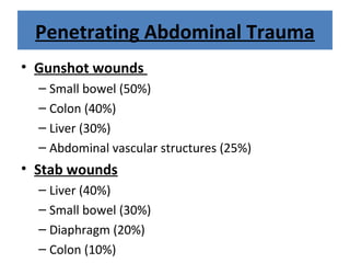 Penetrating Abdominal Trauma
• Gunshot wounds
– Small bowel (50%)
– Colon (40%)
– Liver (30%)
– Abdominal vascular structures (25%)
• Stab wounds
– Liver (40%)
– Small bowel (30%)
– Diaphragm (20%)
– Colon (10%)
 