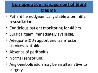 Non-operative management of blunt
trauma
• Patient hemodynamically stable after initial
resuscitation.
• Continious patient monitoring for 48 hrs
• Surgical team immediately available.
• Adequate ICU support and transfusion
services available.
• Absence of peritonitis.
• Normal sensorium.
• Angioembolization may be an alternative to
surgery
 