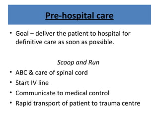 Pre-hospital care
• Goal – deliver the patient to hospital for
definitive care as soon as possible.
Scoop and Run
• ABC & care of spinal cord
• Start IV line
• Communicate to medical control
• Rapid transport of patient to trauma centre
 