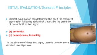 INITIAL EVALUATION/General Principles
 Clinical examination can determine the need for emergent
exploration following abdominal trauma by the presence
of one or both of two signs:
 (a) peritonitis
 (b) hemodynamic instability.
In the absence of these two signs, there is time for more
detailed investigations.
 