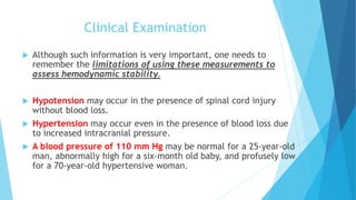 Clinical Examination
 Although such information is very important, one needs to
remember the limitations of using these measurements to
assess hemodynamic stability.
 Hypotension may occur in the presence of spinal cord injury
without blood loss.
 Hypertension may occur even in the presence of blood loss due
to increased intracranial pressure.
 A blood pressure of 110 mm Hg may be normal for a 25-year-old
man, abnormally high for a six-month old baby, and profusely low
for a 70-year-old hypertensive woman.
 