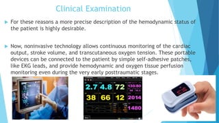 Clinical Examination
 For these reasons a more precise description of the hemodynamic status of
the patient is highly desirable.
 Now, noninvasive technology allows continuous monitoring of the cardiac
output, stroke volume, and transcutaneous oxygen tension. These portable
devices can be connected to the patient by simple self-adhesive patches,
like EKG leads, and provide hemodynamic and oxygen tissue perfusion
monitoring even during the very early posttraumatic stages.
 