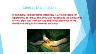 Clinical Examination
 In summary, hemodynamic instability is a valid reason for
laparotomy as long as the physician recognizes the limitations
of vital signs and incorporates additional elements in the
decision-making to increase its accuracy.
 