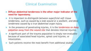 Clinical Examination
 Diffuse abdominal tenderness is the other major indicator of the
need for laparotomy.
 It is important to distinguish between superficial soft tissue
tenderness, such as caused by a stab wound or a seatbelt, and deep
tenderness caused by a true abdominal organ injury.
 In the presence of penetrating injuries, it is the tenderness on deep
palpation away from the wound site that denotes internal injuries.
 A significant part of the trauma population is simply non-evaluable
because of associated head injuries, spinal cord injuries, or
intoxication.
 Such patients receive the most benefit from additional studies.
 