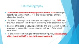 Ultrasonography
 The focused abdominal sonography for trauma (FAST) emerged
recently as an important tool in the initial diagnosis of intra-
abdominal injuries.
 Performed by surgeons or emergency room physicians, FAST has
shown an excellent sensitivity in identifying intra-abdominal fluid.
 Because of its ease of use, repeatability, and avoidance of radiation
exposure it has rapidly become an essential part of the initial
evaluation.
 In the presence of multiple Intraperitoneal injuries, blood is most
often found by FAST in the right upper quadrant.
 