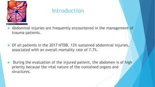 Introduction
 Abdominal injuries are frequently encountered in the management of
trauma patients.
 Of all patients in the 2017 NTDB, 13% sustained abdominal injuries,
associated with an overall mortality rate of 7.7%.
 During the evaluation of the injured patient, the abdomen is of high
priority because the vital nature of the contained organs and
structures.
 