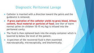 Diagnostic Peritoneal Lavage
 Catheter is inserted with a direction toward the pelvis and the
guidewire is removed.
 If gross aspiration of the catheter yields no gross blood, bilious
content, fecal material or particles of food; one liter of warm
normal saline (in children 10-15 mL/kg) is infused into the
peritoneal cavity.
 The fluid is then siphoned back into the empty container which is
lowered to below the level of the patient.
 A specimen of the recovered fluid is then examined
macroscopically, microscopically, and biochemically.
 