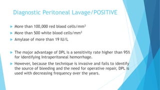 Diagnostic Peritoneal Lavage/POSITIVE
 More than 100,000 red blood cells/mm3
 More than 500 white blood cells/mm3
 Amylase of more than 19 IU/L
 The major advantage of DPL is a sensitivity rate higher than 95%
for identifying Intraperitoneal hemorrhage.
 However, because the technique is invasive and fails to identify
the source of bleeding and the need for operative repair, DPL is
used with decreasing frequency over the years.
 