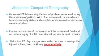 Abdominal Computed Tomography
 Abdominal CT is becoming the test of preference for evaluating
the abdomen of patients with blunt abdominal trauma who are
hemodynamically stable and complain of abdominal tenderness or
are unevaluable.
 It allows estimation of the amount of intra-abdominal fluid and
accurate imaging of solid parenchymal injuries in most patients.
 Abdominal CT plays a major role in the decision to manage the
injured spleen, liver, or kidney nonoperatively
 