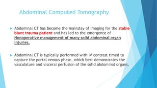 Abdominal Computed Tomography
 Abdominal CT has become the mainstay of imaging for the stable
blunt trauma patient and has led to the emergence of
Nonoperative management of many solid abdominal organ
injuries.
 Abdominal CT is typically performed with IV contrast timed to
capture the portal venous phase, which best demonstrates the
vasculature and visceral perfusion of the solid abdominal organs.
 