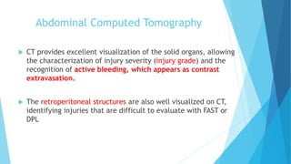 Abdominal Computed Tomography
 CT provides excellent visualization of the solid organs, allowing
the characterization of injury severity (injury grade) and the
recognition of active bleeding, which appears as contrast
extravasation.
 The retroperitoneal structures are also well visualized on CT,
identifying injuries that are difficult to evaluate with FAST or
DPL
 
