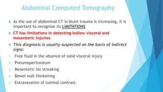 Abdominal Computed Tomography
 As the use of abdominal CT in blunt trauma is increasing, it is
important to recognize its LIMITATIONS
 CT has limitations in detecting hollow visceral and
mesenteric injuries
 This diagnosis is usually suspected on the basis of indirect
signs:
1. Free fluid in the absence of solid visceral injury
2. Pneumoperitoneum
3. Mesenteric fat streaking
4. Bowel wall thickening
5. Extravasation of luminal contrast.
 