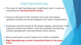 Rigid Sigmoidoscopy
 The value of rigid Sigmoidoscopy is significant when it comes to
evaluating the extra-peritoneal rectum.
 Injuries to this part of the intestinal tract may not produce
symptoms initially and escape diagnosis until septic complications.
 Classically, gunshot wounds to the gluteal regions, particularly if the
trajectory crosses the midline, have the potential of producing
initially asymptomatic extra-peritoneal rectal injuries.
 Rectal examination may be helpful but is often unreliable.
 Rigid Sigmoidoscopy reveals intraluminal blood or the exact
injury.
 