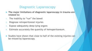 Diagnostic Laparoscopy
 The major limitations of diagnostic laparoscopy in trauma are
related to:
1. The inability to “run” the bowel
2. Diagnose retroperitoneal injuries
3. Expose adequately deep-lying organs
4. Estimate accurately the quantity of hemoperitoneum.
 Studies have shown that close to half of the existing injuries can
be missed by laparoscopy.
 