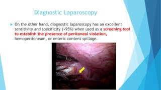 Diagnostic Laparoscopy
 On the other hand, diagnostic laparoscopy has an excellent
sensitivity and specificity (>95%) when used as a screening tool
to establish the presence of peritoneal violation,
hemoperitoneum, or enteric content spillage.
 