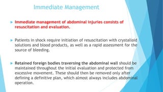Immediate Management
 Immediate management of abdominal injuries consists of
resuscitation and evaluation.
 Patients in shock require initiation of resuscitation with crystalloid
solutions and blood products, as well as a rapid assessment for the
source of bleeding.
 Retained foreign bodies traversing the abdominal wall should be
maintained throughout the initial evaluation and protected from
excessive movement. These should then be removed only after
defining a definitive plan, which almost always includes abdominal
operation.
 