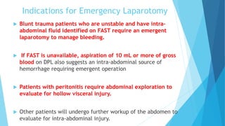 Indications for Emergency Laparotomy
 Blunt trauma patients who are unstable and have intra-
abdominal fluid identified on FAST require an emergent
laparotomy to manage bleeding.
 If FAST is unavailable, aspiration of 10 mL or more of gross
blood on DPL also suggests an intra-abdominal source of
hemorrhage requiring emergent operation
 Patients with peritonitis require abdominal exploration to
evaluate for hollow visceral injury.
 Other patients will undergo further workup of the abdomen to
evaluate for intra-abdominal injury.
 