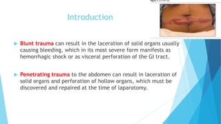 Introduction
 Blunt trauma can result in the laceration of solid organs usually
causing bleeding, which in its most severe form manifests as
hemorrhagic shock or as visceral perforation of the GI tract.
 Penetrating trauma to the abdomen can result in laceration of
solid organs and perforation of hollow organs, which must be
discovered and repaired at the time of laparotomy.
 