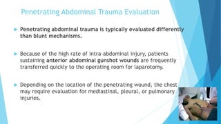 Penetrating Abdominal Trauma Evaluation
 Penetrating abdominal trauma is typically evaluated differently
than blunt mechanisms.
 Because of the high rate of intra-abdominal injury, patients
sustaining anterior abdominal gunshot wounds are frequently
transferred quickly to the operating room for laparotomy.
 Depending on the location of the penetrating wound, the chest
may require evaluation for mediastinal, pleural, or pulmonary
injuries.
 