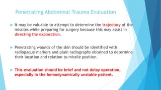 Penetrating Abdominal Trauma Evaluation
 It may be valuable to attempt to determine the trajectory of the
missiles while preparing for surgery because this may assist in
directing the exploration.
 Penetrating wounds of the skin should be identified with
radiopaque markers and plain radiographs obtained to determine
their location and relation to missile position.
 This evaluation should be brief and not delay operation,
especially in the hemodynamically unstable patient.
 