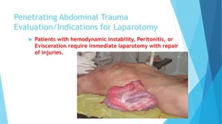 Penetrating Abdominal Trauma
Evaluation/Indications for Laparotomy
 Patients with hemodynamic instability, Peritonitis, or
Evisceration require immediate laparotomy with repair
of injuries.
 