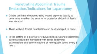 Penetrating Abdominal Trauma
Evaluation/Indications for Laparotomy
 Others can have the penetrating wound explored locally to
determine whether the anterior or posterior abdominal fascia
was violated.
 Those without fascial penetration can be discharged to home.
 In the setting of a positive or equivocal local wound exploration,
patients should be monitored with serial abdominal
examinations and determinations of hemoglobin levels every 8
hours.
 
