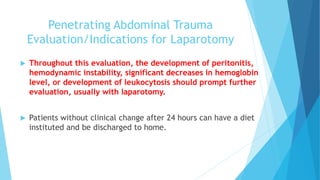 Penetrating Abdominal Trauma
Evaluation/Indications for Laparotomy
 Throughout this evaluation, the development of peritonitis,
hemodynamic instability, significant decreases in hemoglobin
level, or development of leukocytosis should prompt further
evaluation, usually with laparotomy.
 Patients without clinical change after 24 hours can have a diet
instituted and be discharged to home.
 