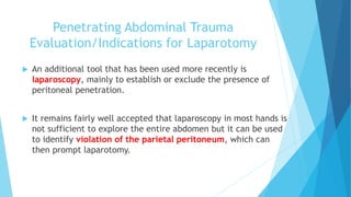 Penetrating Abdominal Trauma
Evaluation/Indications for Laparotomy
 An additional tool that has been used more recently is
laparoscopy, mainly to establish or exclude the presence of
peritoneal penetration.
 It remains fairly well accepted that laparoscopy in most hands is
not sufficient to explore the entire abdomen but it can be used
to identify violation of the parietal peritoneum, which can
then prompt laparotomy.
 