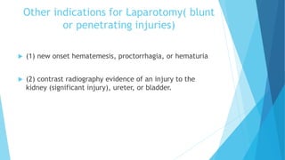 Other indications for Laparotomy( blunt
or penetrating injuries)
 (1) new onset hematemesis, proctorrhagia, or hematuria
 (2) contrast radiography evidence of an injury to the
kidney (significant injury), ureter, or bladder.
 