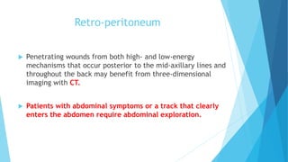Retro-peritoneum
 Penetrating wounds from both high- and low-energy
mechanisms that occur posterior to the mid-axillary lines and
throughout the back may benefit from three-dimensional
imaging with CT.
 Patients with abdominal symptoms or a track that clearly
enters the abdomen require abdominal exploration.
 