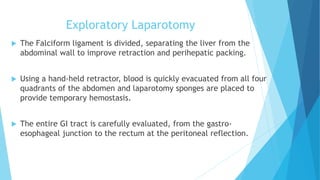Exploratory Laparotomy
 The Falciform ligament is divided, separating the liver from the
abdominal wall to improve retraction and perihepatic packing.
 Using a hand-held retractor, blood is quickly evacuated from all four
quadrants of the abdomen and laparotomy sponges are placed to
provide temporary hemostasis.
 The entire GI tract is carefully evaluated, from the gastro-
esophageal junction to the rectum at the peritoneal reflection.
 