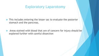 Exploratory Laparotomy
 This includes entering the lesser sac to evaluate the posterior
stomach and the pancreas.
 Areas stained with blood that are of concern for injury should be
explored further with careful dissection
 