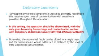 Exploratory Laparotomy
 Developing physiologic compromise should be promptly recognized
this requires open lines of communication with anesthesia
providers throughout the operation.
 In this setting, the operation should be abbreviated, with the
only goals becoming hemorrhage and contamination control
with temporary abdominal closure( CONTROL DAMAGE SURGERY)
 Otherwise, the abdominal fascia can be closed in a single layer
and the subcutaneous wound addressed as dictated by the level of
intra-abdominal contamination.
 