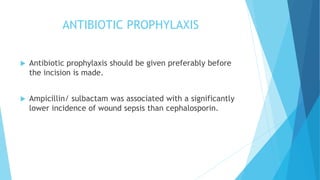 ANTIBIOTIC PROPHYLAXIS
 Antibiotic prophylaxis should be given preferably before
the incision is made.
 Ampicillin/ sulbactam was associated with a significantly
lower incidence of wound sepsis than cephalosporin.
 