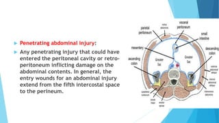  Penetrating abdominal injury:
 Any penetrating injury that could have
entered the peritoneal cavity or retro-
peritoneum inflicting damage on the
abdominal contents. In general, the
entry wounds for an abdominal injury
extend from the fifth intercostal space
to the perineum.
 