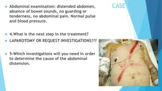 CASE 1 Abdominal examination: distended abdomen,
absence of bowel sounds, no guarding or
tenderness, no abdominal pain. Normal pulse
and blood pressure.
 4.What is the next step in the treatment?
 LAPAROTOMY OR REQUEST INVESTIGATIONS???
 5-Which investigations will you need in order
to determine the cause of the abdominal
distension.
 