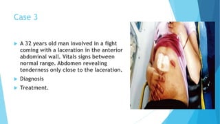 Case 3
 A 32 years old man involved in a fight
coming with a laceration in the anterior
abdominal wall. Vitals signs between
normal range. Abdomen revealing
tenderness only close to the laceration.
 Diagnosis
 Treatment.
 