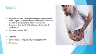 Case 5
 42 years old man coming to emergency department
after a fight. On examination: small round wound in
the left upper quadrant. Its not possible to
determine the depth of the lesion. Generalized
tenderness.
 Bp 90/40….pulse: 120.
 Disgnosis
 Do you need to request any investigation???
 Treatment.
 