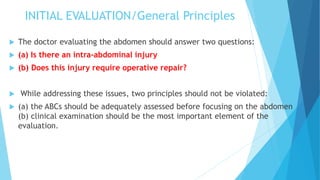 INITIAL EVALUATION/General Principles
 The doctor evaluating the abdomen should answer two questions:
 (a) Is there an intra-abdominal injury
 (b) Does this injury require operative repair?
 While addressing these issues, two principles should not be violated:
 (a) the ABCs should be adequately assessed before focusing on the abdomen
(b) clinical examination should be the most important element of the
evaluation.
 