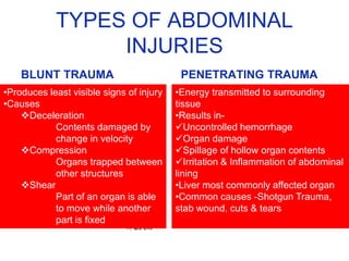 TYPES OF ABDOMINAL
INJURIES
BLUNT TRAUMA PENETRATING TRAUMA
•Energy transmitted to surrounding
tissue
•Results in-
Uncontrolled hemorrhage
Organ damage
Spillage of hollow organ contents
Irritation & Inflammation of abdominal
lining
•Liver most commonly affected organ
•Common causes -Shotgun Trauma,
stab wound, cuts & tears
•Produces least visible signs of injury
•Causes
Deceleration
Contents damaged by
change in velocity
Compression
Organs trapped between
other structures
Shear
Part of an organ is able
to move while another
part is fixed
 