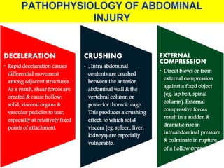 PATHOPHYSIOLOGY OF ABDOMINAL
INJURY
DECELERATION
• Rapid decelaration causes
differential movement
among adjacent structures.
As a result, shear forces are
created & cause hollow,
solid, visceral organs &
vascular pedicles to tear,
especially at relatively fixed
points of attachment.
CRUSHING
• . Intra abdominal
contents are crushed
between the anterior
abdominal wall & the
vertebral column or
posterior thoracic cage.
This produces a crushing
effect, to which solid
viscera (eg. spleen, liver,
kidneys) are especially
vulnerable.
EXTERNAL
COMPRESSION
• Direct blows or from
external compression
against a fixed object
(eg. lap belt, spinal
column). External
compressive forces
result in a sudden &
dramatic rise in
intraabdominal pressure
& culminate in rupture
of a hollow organ .
 