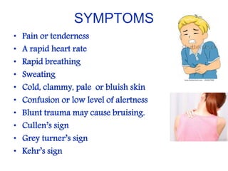 SYMPTOMS
• Pain or tenderness
• A rapid heart rate
• Rapid breathing
• Sweating
• Cold, clammy, pale or bluish skin
• Confusion or low level of alertness
• Blunt trauma may cause bruising.
• Cullen’s sign
• Grey turner’s sign
• Kehr’s sign
 