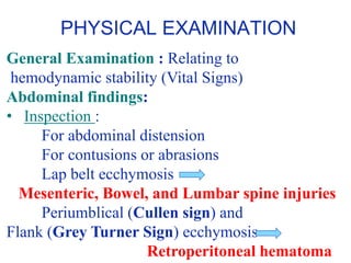 General Examination : Relating to
hemodynamic stability (Vital Signs)
Abdominal findings:
• Inspection :
For abdominal distension
For contusions or abrasions
Lap belt ecchymosis
Mesenteric, Bowel, and Lumbar spine injuries
Periumblical (Cullen sign) and
Flank (Grey Turner Sign) ecchymosis –
Retroperitoneal hematoma
PHYSICAL EXAMINATION
 