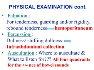 • Palpation :
For tenderness, guarding and/or rigidity,
rebound tenderness – hemoperitoneum
• Percussion :
Dullness/ shifting dullness
Intraabdominal collection
• Auscultation : Where to auscultate &
What to listen for??? All four quadrants
for the +/- nce of bowel sounds
PHYSICAL EXAMINATION cont.
 