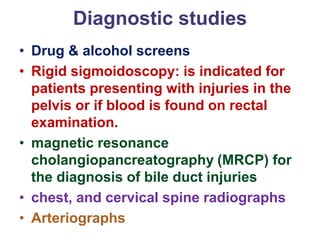 Diagnostic studies
• Drug & alcohol screens
• Rigid sigmoidoscopy: is indicated for
patients presenting with injuries in the
pelvis or if blood is found on rectal
examination.
• magnetic resonance
cholangiopancreatography (MRCP) for
the diagnosis of bile duct injuries
• chest, and cervical spine radiographs
• Arteriographs
 