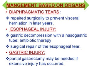 MANGEMENT BASED ON ORGANS
• DIAPHRAGMATIC TEARS :
 repaired surgically to prevent visceral
herniation in later years.
• ESOPHAGEAL INJURY:
 gastric decompression with a nasogastric
tube, antibiotic therapy
 surgical repair of the esophageal tear.
• GASTRIC INJURY:
partial gastrectomy may be needed if
extensive injury has occurred.
 
