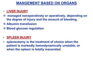 MANGEMENT BASED ON ORGANS
• LIVER INJURY
 managed nonoperatively or operatively, depending on
the degree of injury and the amount of bleeding.
 Albumin transfusion
 Blood glucose regulation
• SPLEEN INJURY
• splenectomy is the treatment of choice when the
patient is markedly hemodynamically unstable, or
when the spleen is totally macerated.
 