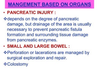 MANGEMENT BASED ON ORGANS
• PANCREATIC INJURY :
depends on the degree of pancreatic
damage, but drainage of the area is usually
necessary to prevent pancreatic fistula
formation and surrounding tissue damage
from pancreatic enzymes.
• SMALL AND LARGE BOWEL :
Perforation or lacerations are managed by
surgical exploration and repair.
Colostomy
 