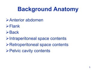 5
Anterior abdomen
Flank
Back
Intraperitoneal space contents
Retroperitoneal space contents
Pelvic cavity contents
Background Anatomy
 